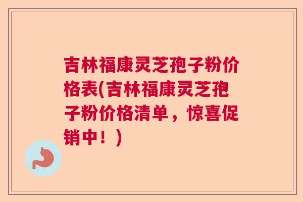 吉林福康灵芝孢子粉价格表(吉林福康灵芝孢子粉价格清单，惊喜促销中！)