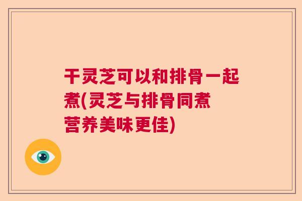 干灵芝可以和排骨一起煮(灵芝与排骨同煮 营养美味更佳)