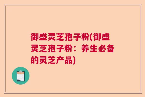 御盛灵芝孢子粉(御盛灵芝孢子粉：养生必备的灵芝产品)