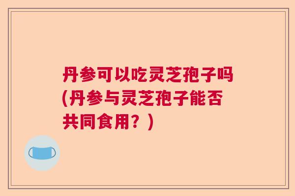 丹参可以吃灵芝孢子吗(丹参与灵芝孢子能否共同食用？)