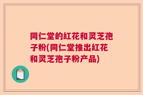 同仁堂的红花和灵芝孢子粉(同仁堂推出红花和灵芝孢子粉产品)