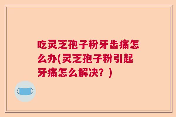 吃灵芝孢子粉牙齿痛怎么办(灵芝孢子粉引起牙痛怎么解决？)