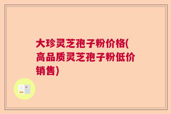 大珍灵芝孢子粉价格(高品质灵芝孢子粉低价销售)