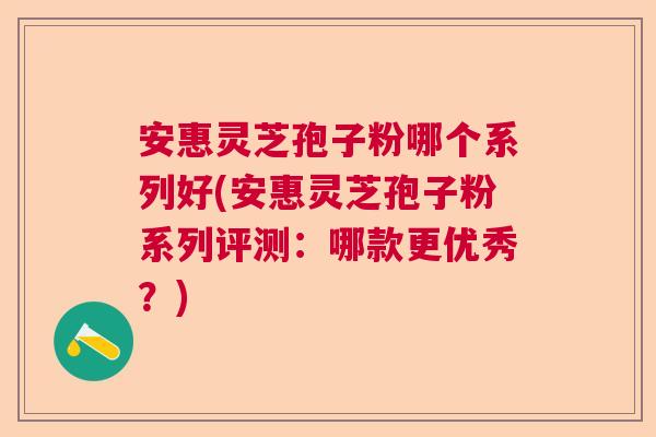 安惠灵芝孢子粉哪个系列好(安惠灵芝孢子粉系列评测：哪款更优秀？)
