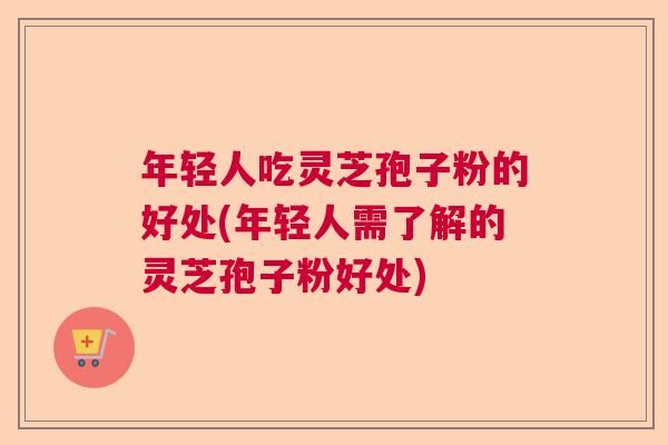 年轻人吃灵芝孢子粉的好处(年轻人需了解的灵芝孢子粉好处)