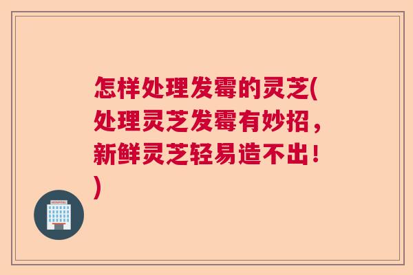 怎样处理发霉的灵芝(处理灵芝发霉有妙招，新鲜灵芝轻易造不出！)