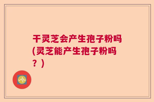 干灵芝会产生孢子粉吗(灵芝能产生孢子粉吗？)