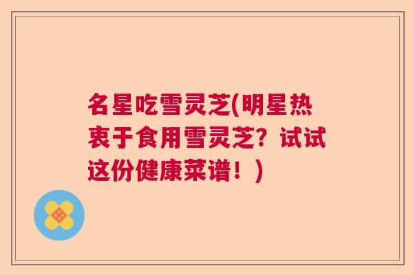 名星吃雪灵芝(明星热衷于食用雪灵芝？试试这份健康菜谱！)