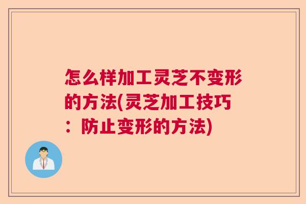 怎么样加工灵芝不变形的方法(灵芝加工技巧：防止变形的方法)