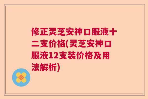 修正灵芝安神口服液十二支价格(灵芝安神口服液12支装价格及用法解析)