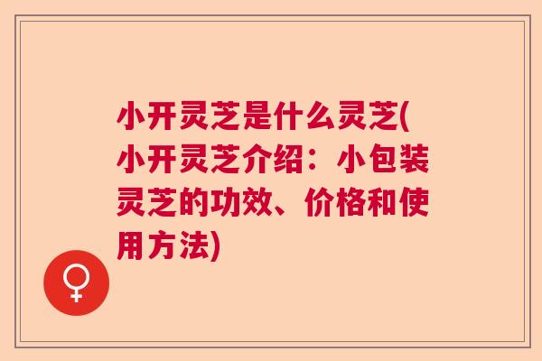 小开灵芝是什么灵芝(小开灵芝介绍：小包装灵芝的功效、价格和使用方法)