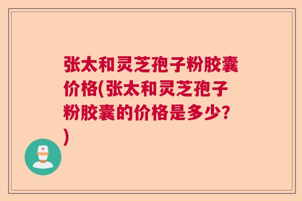 张太和灵芝孢子粉胶囊价格(张太和灵芝孢子粉胶囊的价格是多少？)