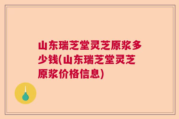 山东瑞芝堂灵芝原浆多少钱(山东瑞芝堂灵芝原浆价格信息)