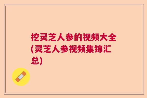 挖灵芝人参的视频大全(灵芝人参视频集锦汇总)