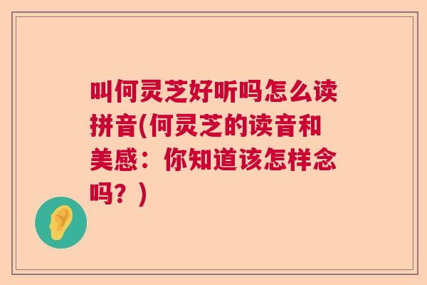 叫何灵芝好听吗怎么读拼音(何灵芝的读音和美感：你知道该怎样念吗？)