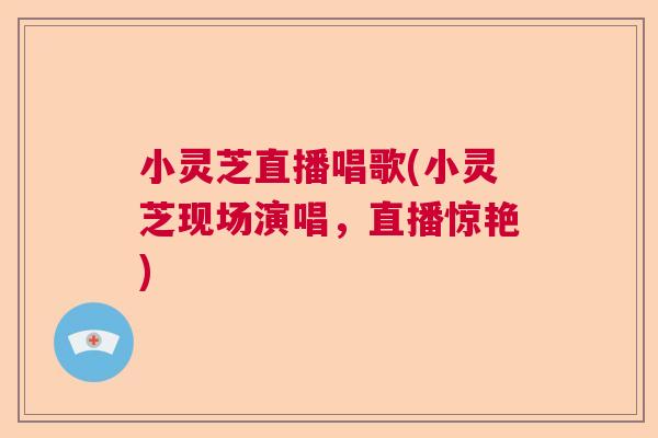 小灵芝直播唱歌(小灵芝现场演唱，直播惊艳)