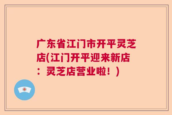 广东省江门市开平灵芝店(江门开平迎来新店：灵芝店营业啦！)