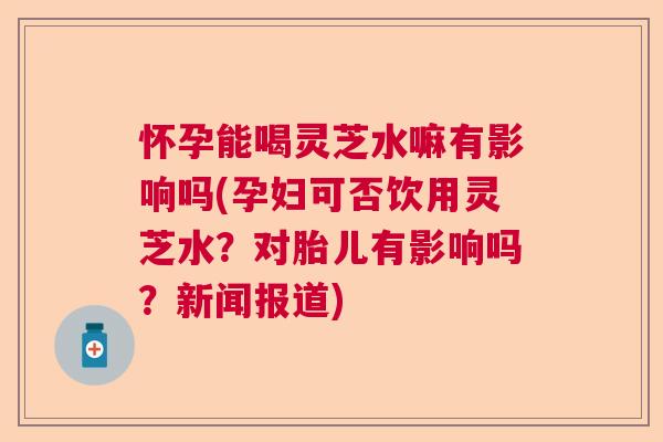 怀孕能喝灵芝水嘛有影响吗(孕妇可否饮用灵芝水？对胎儿有影响吗？新闻报道)