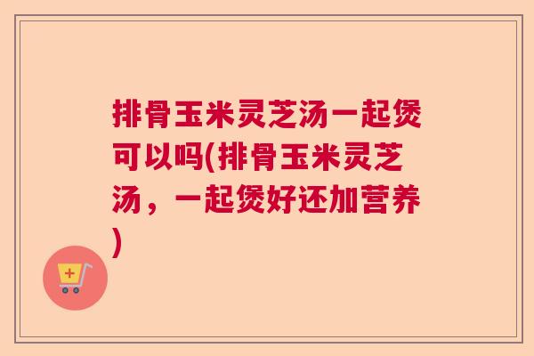 排骨玉米灵芝汤一起煲可以吗(排骨玉米灵芝汤，一起煲好还加营养)