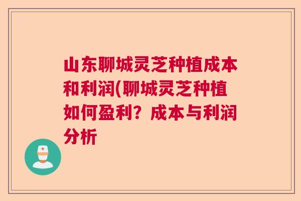 山东聊城灵芝种植成本和利润(聊城灵芝种植如何盈利？成本与利润分析