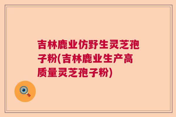吉林鹿业仿野生灵芝孢子粉(吉林鹿业生产高质量灵芝孢子粉)