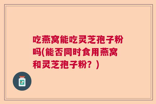 吃燕窝能吃灵芝孢子粉吗(能否同时食用燕窝和灵芝孢子粉？)