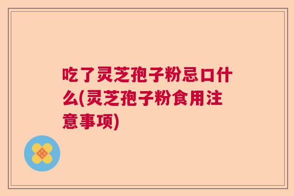 吃了灵芝孢子粉忌口什么(灵芝孢子粉食用注意事项)