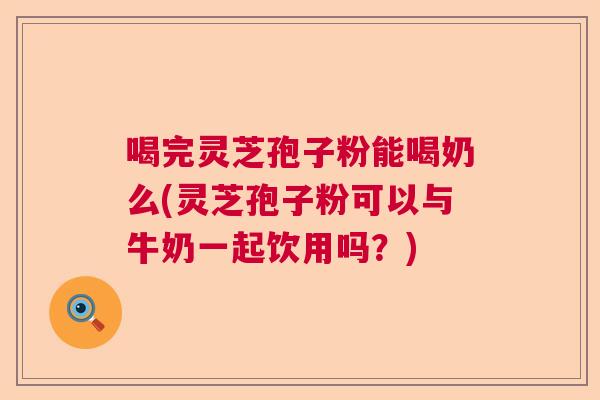喝完灵芝孢子粉能喝奶么(灵芝孢子粉可以与牛奶一起饮用吗？)