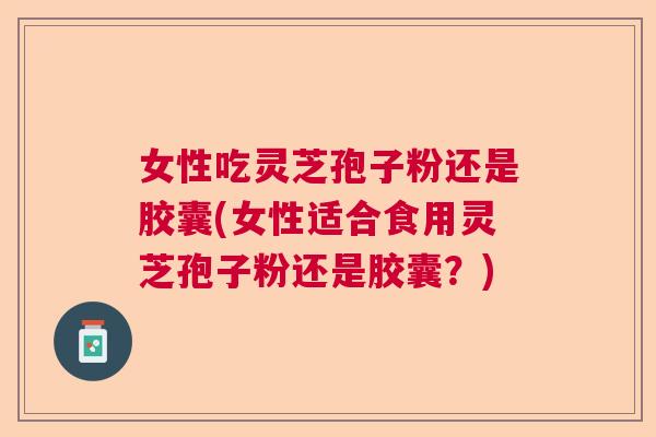 女性吃灵芝孢子粉还是胶囊(女性适合食用灵芝孢子粉还是胶囊？)