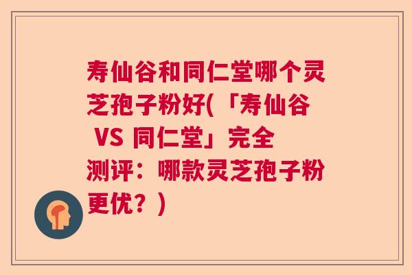 寿仙谷和同仁堂哪个灵芝孢子粉好(「寿仙谷 VS 同仁堂」完全测评：哪款灵芝孢子粉更优？)
