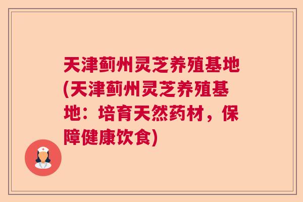 天津蓟州灵芝养殖基地(天津蓟州灵芝养殖基地：培育天然药材，保障健康饮食)
