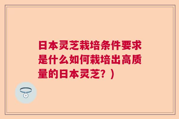 日本灵芝栽培条件要求是什么如何栽培出高质量的日本灵芝？)