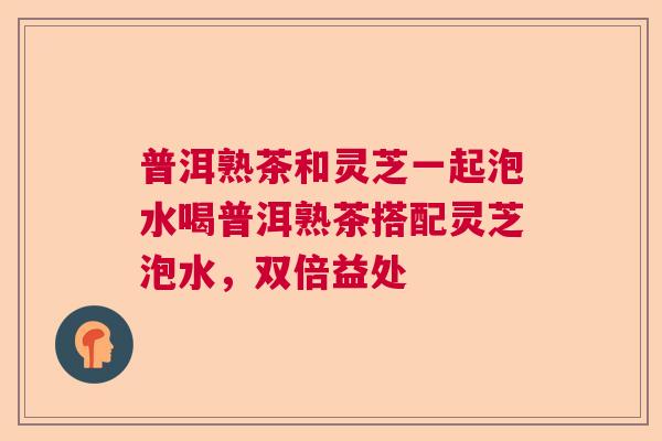 普洱熟茶和灵芝一起泡水喝普洱熟茶搭配灵芝泡水，双倍益处