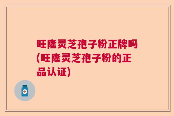旺隆灵芝孢子粉正牌吗(旺隆灵芝孢子粉的正品认证)