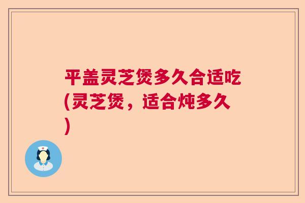 平盖灵芝煲多久合适吃(灵芝煲，适合炖多久)