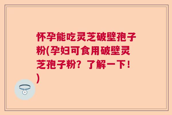 怀孕能吃灵芝破壁孢子粉(孕妇可食用破壁灵芝孢子粉？了解一下！)