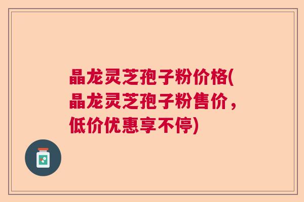 晶龙灵芝孢子粉价格(晶龙灵芝孢子粉售价，低价优惠享不停)