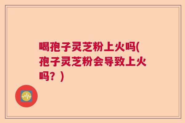 喝孢子灵芝粉上火吗(孢子灵芝粉会导致上火吗？)