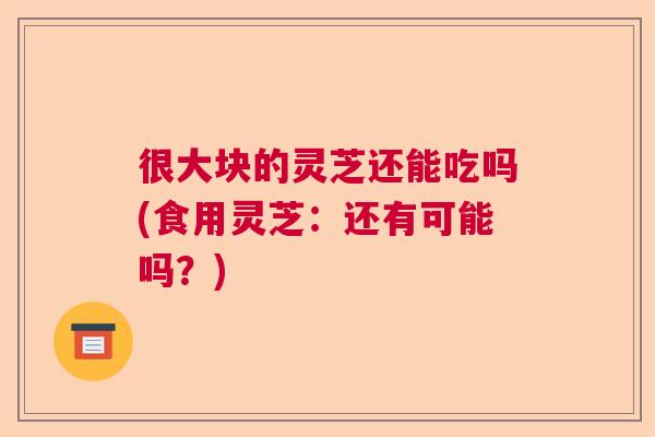 很大块的灵芝还能吃吗(食用灵芝：还有可能吗？)