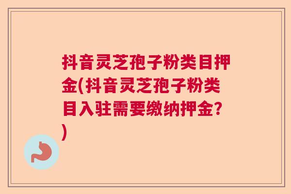抖音灵芝孢子粉类目押金(抖音灵芝孢子粉类目入驻需要缴纳押金？)