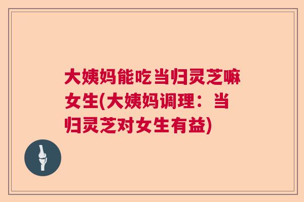 大姨妈能吃当归灵芝嘛女生(大姨妈调理：当归灵芝对女生有益)