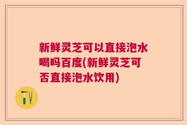新鲜灵芝可以直接泡水喝吗百度(新鲜灵芝可否直接泡水饮用)