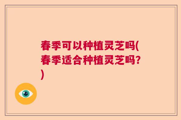 春季可以种植灵芝吗(春季适合种植灵芝吗？)
