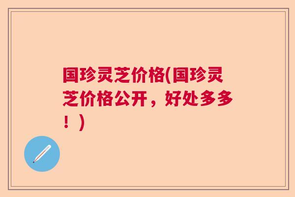 国珍灵芝价格(国珍灵芝价格公开，好处多多！)