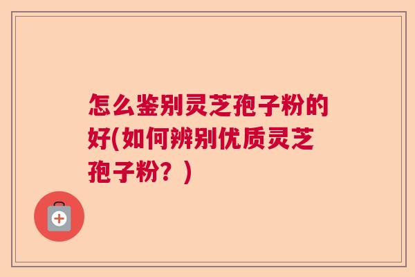 怎么鉴别灵芝孢子粉的好(如何辨别优质灵芝孢子粉？)