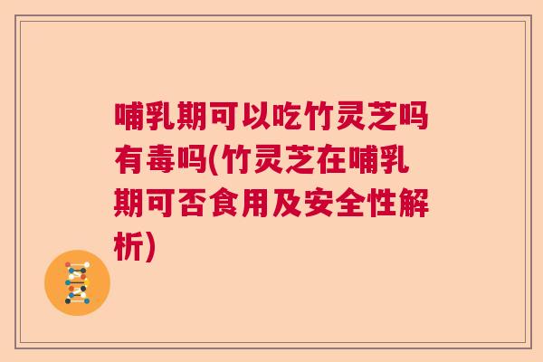 哺乳期可以吃竹灵芝吗有毒吗(竹灵芝在哺乳期可否食用及安全性解析)