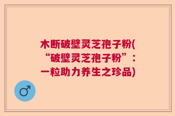 木断破壁灵芝孢子粉(“破壁灵芝孢子粉”：一粒助力养生之珍品)