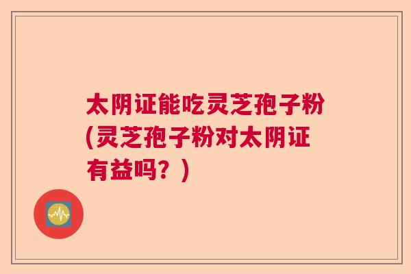 太阴证能吃灵芝孢子粉(灵芝孢子粉对太阴证有益吗？)