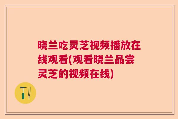 晓兰吃灵芝视频播放在线观看(观看晓兰品尝灵芝的视频在线)