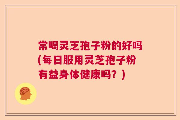 常喝灵芝孢子粉的好吗(每日服用灵芝孢子粉有益身体健康吗？)